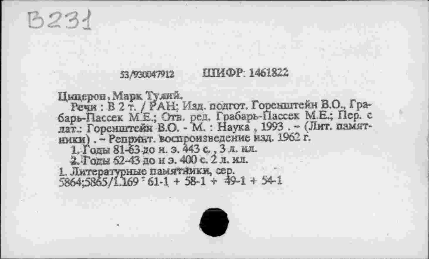 ﻿
53/93Ж47Н2 ШИФР: 1461822
Цицерон. Марк Тулий.	_
Речи : В 2 т. / РАН; Изд. подгот. Горенштекн В.О., Гра-барь-Гіассек М.Е.; Ота. ред. Грабарь-Пассек М.Е.; Пер. с лате Горенштей» В.О. - М. : Наука , 1993 . - (Лит. памятники) . - Репринт. ьоспроизведеяие изд. 1962 г.
1,	Годы 81-63 До н. э. 443 с., 3 л. ил.
2.	-Годы 62-43 до н з. 400 с. 2 л. ил.
L Литературные памятники, сер.
5864^865/1.169т 61-1 + 58-1 т 49-1 + 54-1